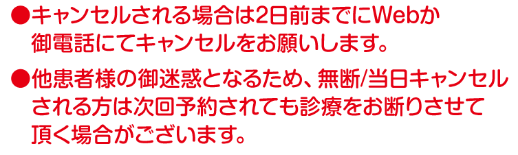 キャンセルされる場合は前日までにWebか御電話にてキャンセル願います。
他患者様の御迷惑となるため、無断キャンセルされる方は次回予約されても診療をお断りさせて頂く場合がございます